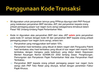  06 digunakan untuk penyerahan lainnya yang PPNnya dipungut oleh PKP Penjual
yang melakukan penyerahan BKP dan/atau JKP, dan penyerahan kepada orang
pribadi pemegang paspor luar negeri (turis asing) sebagaimana dimaksud dalam
Pasal 16E Undang-Undang Pajak Pertambahan Nilai.
 Kode ini digunakan atas penyerahan BKP dan/ atau JKP selain jenis penyerahan
pada kode 01 sampai dengan kode 04 dan penyerahan BKP kepada orang pribadi
pemegang paspor luar negeri (turis asing), antara lain:
a) Penyerahan yang menggunakan tarif selain 10%.
b) Penyerahan hasil tembakau yang dibuat di dalam negeri oleh Pengusaha Pabrik
hasil tembakau atau hasil tembakau yang dibuat di luar negeri oleh importir hasil
tembakau dengan mengacu pada ketentuan yang diatur dalam Keputusan
Menteri Keuangan Nomor 62/KMK.03/ 2002 tentang Dasar. Penghitungan,
Pemungutan dan Penyetoran Pajak Pertambahan Nilai atas Penyerahan Hasil
Tembakau.
c) Penyerahan BKP kepada orang pribadi pemegang paspor luar negeri (turis
asing) oleh PKP Toko Retail yang ditunjuk, terkait dengan penerbitan Faktur
Pajak Khusus.
 