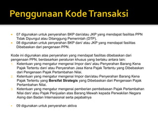  07 digunakan untuk penyerahan BKP dan/atau JKP yang mendapat fasilitas PPN
Tidak Dipungut atau Ditanggung Pemerintah (DTP).
 08 digunakan untuk penyerahan BKP dan/ atau JKP yang mendapat fasilitas
Dibebaskan dari pengenaan PPN.
Kode ini digunakan atas penyerahan yang mendapat fasilitas dibebaskan dari
pengenaan PPN, berdasarkan peraturan khusus yang berlaku antara lain:
1. Ketentuan yang mengatur mengenai Impor dan/ atau Penyerahan Barang Kena
Pajak Tertentu dan/ atau Penyerahan Jasa Kena Pajak Tertentu yang Dibebaskan
dari Pengenaan Pajak Pertambahan Nilai.
2. Ketentuan yang mengatur mengenai Impor dan/atau Penyerahan Barang Kena
Pajak Tertentu yang Bersifat Strategis yang Dibebaskan dari Pengenaan Pajak
Pertambahan Nilai.
3. Ketentuan yang mengatur mengenai pemberian pembebasan Pajak Pertambahan
Nilai dan/ atau Pajak Penjualan atas Barang Mewah kepada Perwakilan Negara
Asing dan Badan Internasional serta pejabatnya
 09 digunakan untuk penyerahan aktiva
 