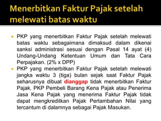  PKP yang menerbitkan Faktur Pajak setelah melewati
batas waktu sebagaimana dimaksud dalam dikenai
sanksi administrasi sesuai dengan Pasal 14 ayat (4)
Undang-Undang Ketentuan Umum dan Tata Cara
Perpajakan. (2% x DPP)
 PKP yang menerbitkan Faktur Pajak setelah melewati
jangka waktu 3 (tiga) bulan sejak saat Faktur Pajak
seharusnya dibuat dianggap tidak menerbitkan Faktur
Pajak. PKP Pembeli Barang Kena Pajak atau Penerima
Jasa Kena Pajak yang menerima Faktur Pajak tidak
dapat mengkreditkan Pajak Pertambahan Nilai yang
tercantum di dalamnya sebagai Pajak Masukan.
 