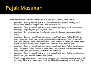  Pengkreditan Pajak tidak dapat diberlakukan bagi pengeluaran untuk:
1. perolehan Barang Kena Pajak atau Jasa Kena Pajak sebelum Pengusaha
dikukuhkan sebagai Pengusaha Kena Pajak (PKP).
2. perolehan Barang Kena Pajak atau Jasa Kena Pajak yang tidak mempunyai
hubungan langsung dengan kegiatan usaha;
3. perolehan dan pemeliharaan kendaraan bermotor berupa sedan dan station
wagon
4. perolehan Barang Kena Pajak atau Jasa Kena Pajak yang Faktur Pajaknya
tidak memenuhi ketentuan sebagaimana dimaksud dalam Pasal 13 ayat (5)
atau ayat (9) atau tidak mencantumkan nama, alamat, dan Nomor Pokok Wajib
Pajak pembeli Barang Kena Pajak atau penerima Jasa Kena Pajak;
5. perolehan Barang Kena Pajak atau Jasa Kena Pajak yang Pajak Masukannya
tidak dilaporkan dalam Surat Pemberitahuan Masa Pajak Pertambahan Nilai,
yang ditemukan pada waktu dilakukan pemeriksaan
6. perolehan Barang Kena Pajak atau Jasa Kena Pajak yang Pajak Masukannya
ditagih dengan penerbitan ketetapan pajak
7. Pajak Masukan yang berkenaan dengan penyerahan yang yang tidak
terutang PPN atau mendapat fasilitas PPN dibebaskan (pasal 9 ayat (5))
 