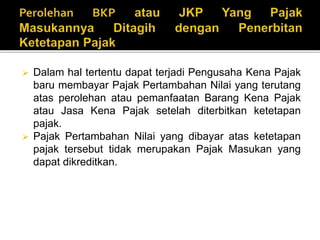  Dalam hal tertentu dapat terjadi Pengusaha Kena Pajak
baru membayar Pajak Pertambahan Nilai yang terutang
atas perolehan atau pemanfaatan Barang Kena Pajak
atau Jasa Kena Pajak setelah diterbitkan ketetapan
pajak.
 Pajak Pertambahan Nilai yang dibayar atas ketetapan
pajak tersebut tidak merupakan Pajak Masukan yang
dapat dikreditkan.
 