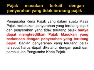 Pengusaha Kena Pajak yang dalam suatu Masa
Pajak melakukan penyerahan yang terutang pajak
dan penyerahan yang tidak terutang pajak hanya
dapat mengkreditkan Pajak Masukan yang
berkenaan dengan penyerahan yang terutang
pajak. Bagian penyerahan yang terutang pajak
tersebut harus dapat diketahui dengan pasti dari
pembukuan Pengusaha Kena Pajak.
 