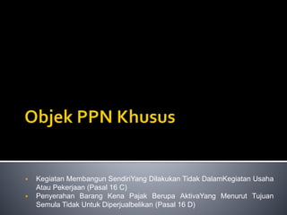  Kegiatan Membangun SendiriYang Dilakukan Tidak DalamKegiatan Usaha
Atau Pekerjaan (Pasal 16 C)
 Penyerahan Barang Kena Pajak Berupa AktivaYang Menurut Tujuan
Semula Tidak Untuk Diperjualbelikan (Pasal 16 D)
 