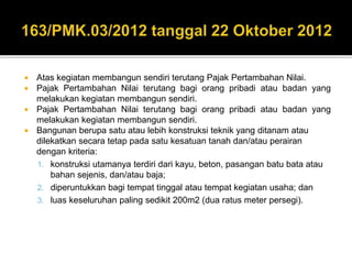  Atas kegiatan membangun sendiri terutang Pajak Pertambahan Nilai.
 Pajak Pertambahan Nilai terutang bagi orang pribadi atau badan yang
melakukan kegiatan membangun sendiri.
 Pajak Pertambahan Nilai terutang bagi orang pribadi atau badan yang
melakukan kegiatan membangun sendiri.
 Bangunan berupa satu atau lebih konstruksi teknik yang ditanam atau
dilekatkan secara tetap pada satu kesatuan tanah dan/atau perairan
dengan kriteria:
1. konstruksi utamanya terdiri dari kayu, beton, pasangan batu bata atau
bahan sejenis, dan/atau baja;
2. diperuntukkan bagi tempat tinggal atau tempat kegiatan usaha; dan
3. luas keseluruhan paling sedikit 200m2 (dua ratus meter persegi).
 
