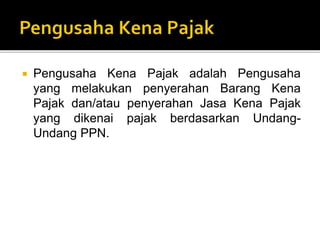  Pengusaha Kena Pajak adalah Pengusaha
yang melakukan penyerahan Barang Kena
Pajak dan/atau penyerahan Jasa Kena Pajak
yang dikenai pajak berdasarkan Undang-
Undang PPN.
 