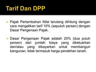  Pajak Pertambahan Nilai terutang dihitung dengan
cara mengalikan tarif 10% (sepuluh persen) dengan
Dasar Pengenaan Pajak.
 Dasar Pengenaan Pajak adalah 20% (dua puluh
persen) dari jumlah biaya yang dikeluarkan
dan/atau yang dibayarkan untuk membangun
bangunan, tidak termasuk harga perolehan tanah.
 