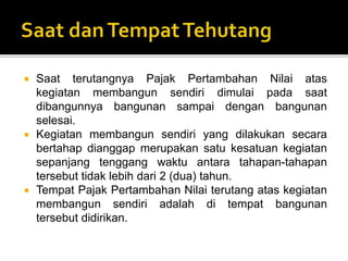  Saat terutangnya Pajak Pertambahan Nilai atas
kegiatan membangun sendiri dimulai pada saat
dibangunnya bangunan sampai dengan bangunan
selesai.
 Kegiatan membangun sendiri yang dilakukan secara
bertahap dianggap merupakan satu kesatuan kegiatan
sepanjang tenggang waktu antara tahapan-tahapan
tersebut tidak lebih dari 2 (dua) tahun.
 Tempat Pajak Pertambahan Nilai terutang atas kegiatan
membangun sendiri adalah di tempat bangunan
tersebut didirikan.
 