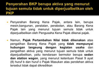  Penyerahan Barang Kena Pajak, antara lain, berupa
mesin,bangunan, peralatan, perabotan, atau Barang Kena
Pajak lain yang menurut tujuan semula tidak untuk
diperjualbelikan oleh Pengusaha Kena Pajak dikenai pajak.
 Namun, Pajak Pertambahan Nilai tidak dikenakan atas
pengalihan Barang Kena Pajak yang tidak mempunyai
hubungan langsung dengan kegiatan usaha dan
pengalihan aktiva yang menurut tujuan semula tidak untuk
diperjualbelikan, yaitu kendaraan bermotor berupa sedan
dan station wagon, yang menurut ketentuan Pasal 9 ayat
(8) huruf b dan huruf c Pajak Masukan atas perolehan aktiva
tersebut tidak dapat dikreditkan
 