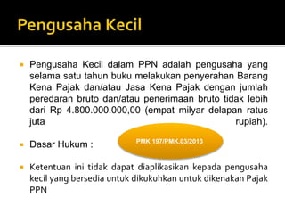  Pengusaha Kecil dalam PPN adalah pengusaha yang
selama satu tahun buku melakukan penyerahan Barang
Kena Pajak dan/atau Jasa Kena Pajak dengan jumlah
peredaran bruto dan/atau penerimaan bruto tidak lebih
dari Rp 4.800.000.000,00 (empat milyar delapan ratus
juta rupiah).
 Dasar Hukum :
 Ketentuan ini tidak dapat diaplikasikan kepada pengusaha
kecil yang bersedia untuk dikukuhkan untuk dikenakan Pajak
PPN
PMK 197/PMK.03/2013
 