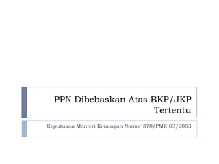PPN Dibebaskan Atas BKP/JKP
Tertentu
Keputusan Menteri Keuangan Nomor 370/PMK.03/2003
 