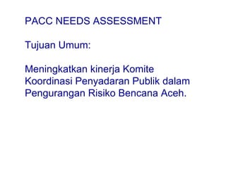 PACC NEEDS ASSESSMENT Tujuan Umum:  M eningkatkan kinerja Komite Koordinasi Penyadaran Publik dalam Pengurangan Risiko Bencana Aceh. 