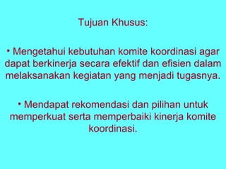 Tujuan Khusus: Mengetahui kebutuhan komite koordinasi agar dapat berkinerja secara efektif dan efisien dalam melaksanakan kegiatan yang menjadi tugasnya. Mendapat rekomendasi dan pilihan untuk memperkuat serta memperbaiki kinerja komite koordinasi. 