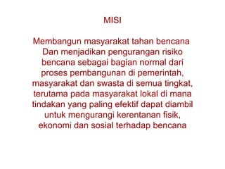 MISI M embangun masyarakat tahan bencana  Dan  menjadikan pengurangan risiko   bencana sebagai bagian normal dari proses pembangunan di pemerintah, masyarakat dan swasta di semua tingkat, terutama pada masyarakat lokal di mana tindakan yang paling efektif dapat diambil untuk mengurangi kerentanan fisik, ekonomi dan sosial terhadap bencana 