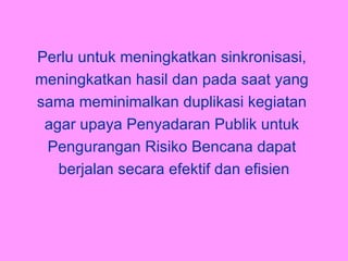 P erlu untuk meningkatkan sinkronisasi,  meningkatkan hasil dan pada saat yang  sama meminimalkan duplikasi kegiatan  agar upaya Penyadaran Publik untuk  Pengurangan Risiko Bencana dapat  berjalan secara efektif dan efisien 