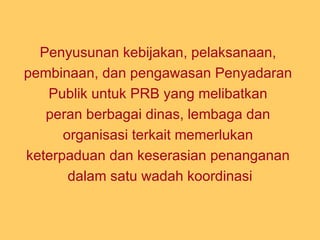 P enyusunan kebijakan, pelaksanaan,  pembinaan, dan pengawasan Penyadaran  Publik untuk PRB   yang melibatkan  peran berbagai dinas, lembaga dan  organisasi terkait memerlukan  keterpaduan dan keserasian penanganan  dalam satu wadah koordinasi 