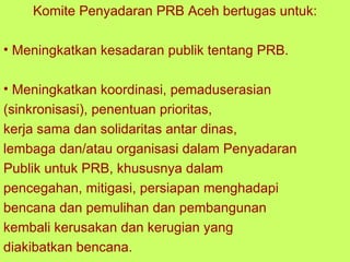 Komite Penyadaran PRB Aceh bertugas untuk: Meningkatkan kesadaran publik tentang  PRB .  Meningkatkan koordinasi, pemaduserasian (sinkronisasi), penentuan prioritas,  kerja sama dan solidaritas antar dinas,  lembaga dan/atau organisasi dalam Penyadaran  Publik untuk PRB, khususnya dalam  pencegahan, mitigasi, persiapan menghadapi  bencana dan pemulihan dan pembangunan  kembali kerusakan dan kerugian yang  diakibatkan bencana. 