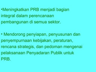 Meningkatkan  PRB  menjadi bagian  integral dalam perencanaan  pembangunan di semua sektor. Mendorong penyiapan, penyusunan dan  penyempurnaan kebijakan, peraturan,  rencana strategis, dan pedoman mengenai  pelaksanaan Penyadaran Publik untuk  P RB . 