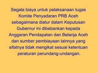 Segala biaya untuk pelaksanaan tugas  Komite Penyadaran PRB Aceh  sebagaimana diatur dalam Keputusan  Gubernur ini dibebankan kepada  Anggaran Pendapatan dan Belanja Aceh  dan sumber pembiayaan lainnya yang  sifatnya tidak mengikat sesuai ketentuan  peraturan perundang-undangan. 