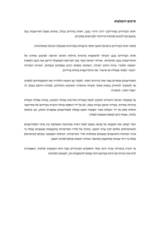 ‫והמלצות‬ ‫סיכום‬
‫בפרוייקט‬ ‫הבודדים‬ ‫חוות‬"‫היין‬ ‫דרך‬"‫בנגב‬,‫בכלל‬ ‫בודדים‬ ‫וחוות‬,‫מהוות‬‫התיישבות‬ ‫מפעל‬‫בעל‬
‫עסקיים‬ ‫ולמיזמים‬ ‫תיירותי‬ ‫לפיתוח‬ ‫להביא‬ ‫פוטנציאל‬.
‫חוות‬ ‫סיפור‬‫ומוסדותיה‬ ‫ישראל‬ ‫ממשלת‬ ‫במדיניות‬ ‫עיקביות‬ ‫חוסר‬ ‫חושף‬ ‫בישראל‬ ‫הבודדים‬.
‫בנגב‬ ‫הבודדים‬ ‫חוות‬‫ותרמו‬ ‫גדולות‬ ‫פרטיות‬ ‫להשקעות‬ ‫הובילו‬‫של‬ ‫מחדש‬ ‫למיצוב‬ ‫תרומה‬
‫ההת‬‫י‬‫בנגב‬ ‫ישבות‬‫ותדמיתה‬.‫ולעשות‬ ‫הנגב‬ ‫את‬ ‫ליישב‬ ‫הממשלה‬ ‫לקריאת‬ ‫נענו‬ ‫אשר‬ ‫ישראל‬ ‫אזרחי‬
"‫חלוצי‬ ‫מעשה‬"‫הציוני‬ ‫החזון‬ ‫ברוח‬,‫השק‬‫ובבתים‬ ‫בעסקים‬ ‫רבים‬ ‫כספים‬ ‫יעו‬.‫המדינה‬ ‫רשויות‬
"‫זגזגו‬"‫בודדים‬ ‫בחוות‬ ‫ההתיישבות‬ ‫את‬ ‫אישרו‬ ‫או‬ ‫שעודדו‬ ‫לאחר‬.
‫רעות‬ ‫ברירות‬ ‫שתי‬ ‫בפני‬ ‫עומדים‬ ‫המתיישבים‬:‫לטמיון‬ ‫השקעותיהם‬ ‫את‬ ‫ולהוריד‬ ‫השטח‬ ‫מן‬ ‫לעקור‬
‫והנהלים‬ ‫החוקים‬ ‫שיוסדרו‬ ‫תקווה‬ ‫מתוך‬ ‫בשטח‬ ‫להחזיק‬ ‫להמשיך‬ ‫או‬,‫בשלב‬ ‫היותם‬ ‫למרות‬‫זה‬
"‫חוק‬ ‫מפרי‬",‫לכאורה‬.
‫התכנון‬ ‫מנהלי‬ ‫החריגות‬ ‫בבעיית‬ ‫לטפל‬ ‫התכנון‬ ‫ורשויות‬ ‫ישראל‬ ‫ממשלת‬ ‫על‬,‫בעיות‬‫אפליה‬‫ובעיות‬
‫אחרות‬ ‫ערכיות‬,‫כאלו‬ ‫בעיות‬ ‫שישנן‬ ‫במידה‬,‫הוספ‬ ‫ידי‬ ‫על‬ ‫לא‬‫של‬ ‫צעדיהם‬ ‫והצרת‬ ‫עוולה‬ ‫ת‬‫מתי‬‫י‬‫שבי‬
‫ידי‬ ‫על‬ ‫אלא‬ ‫החוות‬‫הקלות‬‫אשר‬‫למתיישבים‬ ‫פעולה‬ ‫חופש‬ ‫יאפשרו‬‫ה‬ ‫במסגרת‬‫חוק‬,‫ו‬‫כן‬‫ביטחון‬
‫כלכלי‬,‫לעתיד‬ ‫השקעות‬ ‫לבסס‬ ‫ניתן‬ ‫שעליו‬.
‫המתיישבים‬ ‫צרכי‬ ‫בין‬ ‫המשלבת‬ ‫מעודכנת‬ ‫ראיה‬ ‫למול‬ ‫בטבע‬ ‫פגיעה‬ ‫על‬ ‫הטענות‬ ‫את‬ ‫לבחון‬ ‫ראוי‬
‫הטבע‬ ‫ערכי‬ ‫לבין‬ ‫שלהם‬ ‫והאינטרסים‬.‫כי‬ ‫מגלה‬ ‫משאבים‬ ‫בהקצאות‬ ‫העדיפויות‬ ‫סדרי‬ ‫של‬ ‫בחינה‬
‫העד‬ ‫סדר‬ ‫בתחתית‬ ‫נמצאים‬ ‫והתושבים‬ ‫הפיתוח‬ ‫צרכי‬‫יפויות‬.‫בעולם‬ ‫המצטבר‬ ‫הניסיון‬)‫ובישראל‬(
‫הטבע‬ ‫לאויבי‬ ‫אותם‬ ‫הופכת‬ ‫האיזור‬ ‫בתושבי‬ ‫מתחשבת‬ ‫שאינה‬ ‫דרך‬ ‫כי‬ ‫מגלה‬.
‫ופיתוח‬ ‫השקעות‬ ‫גיוס‬ ‫בפני‬ ‫המרכזיים‬ ‫החסמים‬ ‫אחד‬ ‫הינה‬ ‫קניין‬ ‫בזכויות‬ ‫הכרה‬ ‫אי‬.‫האפשרות‬
‫לרכ‬‫ישת‬‫קני‬ ‫זכויות‬‫י‬‫ל‬ ‫מפתח‬ ‫הינה‬ ‫בקרקע‬ ‫ניות‬‫הון‬ ‫השקעות‬,‫ל‬‫ו‬ ‫שגשוג‬‫ל‬‫פיתוח‬.
 