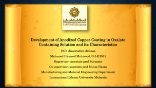 Development of Anodized Copper Coating in Oxalate
Containing Solution and its Characteristics
PhD. dissertation defense
Mahmood Hameed Mahmood, G-1413561
Supervisor: associate prof Suryanto
Co supervisor: associate prof Mutaz Hazza
Manufacturing and Material Engineering Department
International Islamic University Malaysia
 
