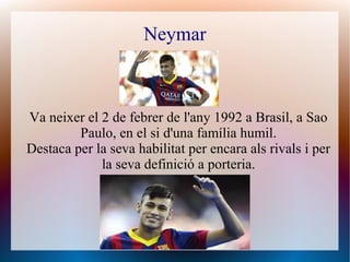 Neymar
Va neixer el 2 de febrer de l'any 1992 a Brasil, a Sao
Paulo, en el si d'una família humil.
Destaca per la seva habilitat per encara als rivals i per
la seva definició a porteria.
 