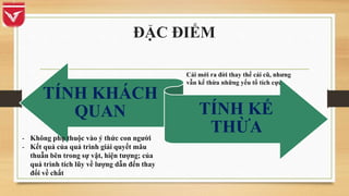 ĐẶC ĐIỂM
TÍNH KHÁCH
QUAN TÍNH KẾ
THỪA
- Không phụ thuộc vào ý thức con người
- Kết quả của quá trình giải quyết mâu
thuẫn bên trong sự vật, hiện tượng; của
quá trình tích lũy về lượng dẫn đến thay
đổi về chất
Cái mới ra đời thay thế cái cũ, nhưng
vẫn kế thừa những yếu tố tích cực
 