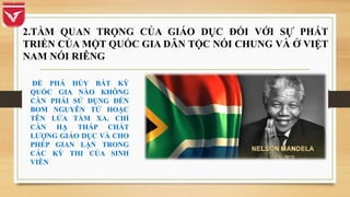 ĐỂ PHÁ HỦY BẤT KỲ
QUỐC GIA NÀO KHÔNG
CẦN PHẢI SỬ DỤNG ĐẾN
BOM NGUYÊN TỬ HOẶC
TÊN LỬA TẦM XA. CHỈ
CẦN HẠ THẤP CHẤT
LƯỢNG GIÁO DỤC VÀ CHO
PHÉP GIAN LẬN TRONG
CÁC KỲ THI CỦA SINH
VIÊN
2.TẦM QUAN TRỌNG CỦA GIÁO DỤC ĐỐI VỚI SỰ PHÁT
TRIỂN CỦA MỘT QUỐC GIA DÂN TỘC NÓI CHUNG VÀ Ở VIỆT
NAM NÓI RIÊNG
 