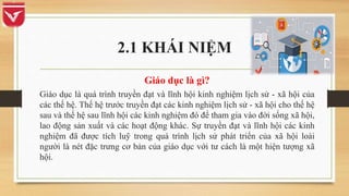 2.1 KHÁI NIỆM
Giáo dục là gì?
Giáo dục là quá trình truyền đạt và lĩnh hội kinh nghiệm lịch sử - xã hội của
các thế hệ. Thế hệ trước truyền đạt các kinh nghiệm lịch sử - xã hội cho thế hệ
sau và thế hệ sau lĩnh hội các kinh nghiệm đó để tham gia vào đời sống xã hội,
lao động sản xuất và các hoạt động khác. Sự truyền đạt và lĩnh hội các kinh
nghiệm đã được tích luỹ trong quá trình lịch sử phát triển của xã hội loài
người là nét đặc trưng cơ bản của giáo dục với tư cách là một hiện tượng xã
hội.
 