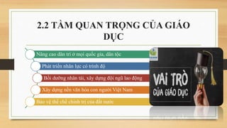 2.2 TẦM QUAN TRỌNG CỦA GIÁO
DỤC
Nâng cao dân trí ở mọi quốc gia, dân tộc
Phát triển nhân lực có trình độ
Bồi dưỡng nhân tài, xây dựng đội ngũ lao động
Xây dựng nền văn hóa con người Việt Nam
Bảo vệ thể chế chính trị của đất nước
 