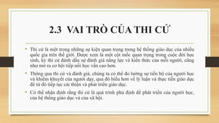 2.3 VAI TRÒ CỦA THI CỬ
• Thi cử là một trong những sự kiện quan trọng trong hệ thống giáo dục của nhiều
quốc gia trên thế giới. Được xem là một cột mốc quan trọng trong cuộc đời học
sinh, kỳ thi cử đánh dấu sự đánh giá năng lực và kiến thức của mỗi người, cũng
như mở ra cơ hội tiếp nối học vấn cao hơn.
• Thông qua thi cử và đánh giá, chúng ta có thể đo lường sự tiến bộ của người học
và khiếm khuyết của người dạy, qua đó hiểu hơn về lý luận và thực tiễn giáo dục
để từ đó tiếp tục cải thiện và phát triển giáo dục.
• Có thể nhận định rằng thi cử là quá trình phủ định để phát triển của người học,
của hệ thống giáo dục và của xã hội.
 