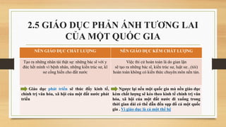 2.5 GIÁO DỤC PHẢN ÁNH TƯƠNG LAI
CỦA MỘT QUỐC GIA
NỀN GIÁO DỤC CHẤT LƯỢNG NỀN GIÁO DỤC KÉM CHẤT LƯỢNG
Tạo ra những nhân tài thật sự: những bác sĩ với y
đức hết mình vì bệnh nhân, những kiến trúc sư, kĩ
sư cống hiến cho đất nước
Việc thi cử hoàn toàn là do gian lận
sẽ tạo ra những bác sĩ, kiến trúc sư, luật sư...(tòi)
hoàn toàn không có kiến thức chuyên môn nền tản.
Giáo dục phát triển sẽ thúc đẩy kinh tế,
chính trị văn hóa, xã hội của một đất nước phát
triển
Ngược lại nếu một quốc gia mà nền giáo dục
kém chất lượng sẽ kéo theo kinh tế chính trị văn
hóa, xã hội của một đất nước đi xuống trong
thời gian dài có thể dẫn đến sụp đổ cả một quốc
gia . Vì giáo dục là cả một thế hệ
 