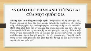2.5 GIÁO DỤC PHẢN ÁNH TƯƠNG LAI
CỦA MỘT QUỐC GIA
Khẳng định tính đúng của nhận định: "Để phá hủy bất kỳ quốc gia nào,
không cần phải sử dụng đến bom nguyên tử hoặc tên lửa tầm xa. Chỉ cần hạ
thấp chất lượng giáo dục và cho phép gian lận trong các kỳ thi của sinh viên.
Bệnh nhân chết dưới bàn tay của các bác sĩ của nền giáo dục đấy. Các tòa
nhà sụp đổ dưới bàn tay của các kỹ sư của nền giáo dục đấy. Tiền bị mất
trong tay của các nhà kinh tế và kế toán của nền giáo dục đấy. Nhân loại chết
dưới bàn tay của các học giả tôn giáo của nền giáo dục đấy. Công lý bị mất
trong tay các thẩm phán của nền giáo dục đấy. Sự sụp đổ của giáo dục là sự
sụp đổ của một quốc gia"
 