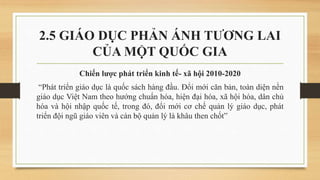 2.5 GIÁO DỤC PHẢN ÁNH TƯƠNG LAI
CỦA MỘT QUỐC GIA
Chiến lược phát triển kinh tế- xã hội 2010-2020
“Phát triển giáo dục là quốc sách hàng đầu. Đổi mới căn bản, toàn diện nền
giáo dục Việt Nam theo hướng chuẩn hóa, hiện đại hóa, xã hội hóa, dân chủ
hóa và hội nhập quốc tế, trong đó, đổi mới cơ chế quản lý giáo dục, phát
triển đội ngũ giáo viên và cán bộ quản lý là khâu then chốt”
 