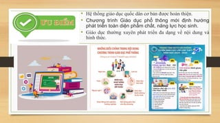 • Hệ thống giáo dục quốc dân cơ bản được hoàn thiện.
• Chương trình Giáo dục phổ thông mới định hướng
phát triển toàn diện phẩm chất, năng lực học sinh.
• Giáo dục thường xuyên phát triển đa dạng về nội dung và
hình thức.
 