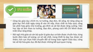 • Công tác giáo dục chính trị, tư tưởng, đạo đức, lối sống, kỹ năng sống và
giáo dục thể chất ngày càng đi vào nề nếp, thực chất và hiệu quả; công
tác phối hợp giữa nhà trường, gia đình và xã hội được tăng cường. Việc
học tập và làm theo tư tưởng, đạo đức, phong cách Hồ Chí Minh được
triển khai rộng khắp.
• Đội ngũ nhà giáo và cán bộ quản lý giáo dục cơ bản được chuẩn hóa, từng
bước đảm bảo số lượng; cơ sở vật chất, trang thiết bị dạy học được cải
thiện; tích cực thực hiện chuyển đổi số trong toàn ngành Giáo dục; công
tác xã hội hóa giáo dục đã đạt được những kết quả quan trọng.
 
