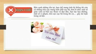 Bên cạnh những tồn tại, hạn chế mang tính hệ thống thì còn
có những tiêu cực mang tính chất cục bộ, đơn lẻ như: một số
giáo viên cá biệt suy thoái về đạo đức, bạo lực học đường,
một số vi phạm, tiêu cực cục bộ trong thi cử,… gây dư luận
trong xã hội.
 