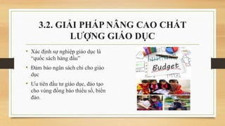 • Xác định sự nghiệp giáo dục là
“quốc sách hàng đầu”
• Đảm bảo ngân sách chi cho giáo
dục
• Ưu tiên đầu tư giáo dục, đào tạo
cho vùng đồng bào thiểu số, biển
đảo.
3.2. GIẢI PHÁP NÂNG CAO CHẤT
LƯỢNG GIÁO DỤC
 