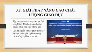 • Tập trung đầu tư cho giáo dục đại
học để tạo đột phá trong đào tạo
nguồn nhân lực chất lượng cao
• Đầu tư nguồn lực để phát triển các
đại học quốc gia, đại học vùng,
các trường đại học xuất sắc
3.2. GIẢI PHÁP NÂNG CAO CHẤT
LƯỢNG GIÁO DỤC
 