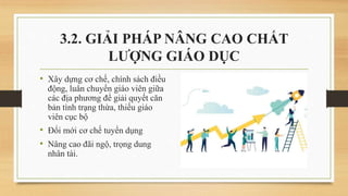 • Xây dựng cơ chế, chính sách điều
động, luân chuyển giáo viên giữa
các địa phương để giải quyết căn
bản tình trạng thừa, thiếu giáo
viên cục bộ
• Đổi mới cơ chế tuyển dụng
• Nâng cao đãi ngộ, trọng dung
nhân tài.
3.2. GIẢI PHÁP NÂNG CAO CHẤT
LƯỢNG GIÁO DỤC
 