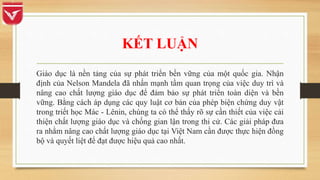 KẾT LUẬN
Giáo dục là nền tảng của sự phát triển bền vững của một quốc gia. Nhận
định của Nelson Mandela đã nhấn mạnh tầm quan trọng của việc duy trì và
nâng cao chất lượng giáo dục để đảm bảo sự phát triển toàn diện và bền
vững. Bằng cách áp dụng các quy luật cơ bản của phép biện chứng duy vật
trong triết học Mác - Lênin, chúng ta có thể thấy rõ sự cần thiết của việc cải
thiện chất lượng giáo dục và chống gian lận trong thi cử. Các giải pháp đưa
ra nhằm nâng cao chất lượng giáo dục tại Việt Nam cần được thực hiện đồng
bộ và quyết liệt để đạt được hiệu quả cao nhất.
 