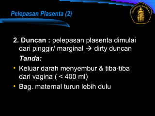 2. Duncan : pelepasan plasenta dimulai
dari pinggir/ marginal  dirty duncan
Tanda:
• Keluar darah menyembur & tiba-tiba
dari vagina ( < 400 ml)
• Bag. maternal turun lebih dulu
Pelepasan Plasenta (2)
 