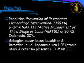 Deskripsi
Penelitian Prevention of Postpartum
Hemorrhage Intervention-2006 ttg
praktik MAK III (Active Management of
Third Stage of Labor/AMTSL) di 20 RS
Indonesia: 30%.
Sebagian besar kasus kesakitan &
kematian ibu di Indonesia krn HPP (atonia
uteri & retensio plasenta)  MAK III
 