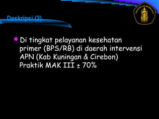 Deskripsi (2)
Di tingkat pelayanan kesehatan
primer (BPS/RB) di daerah intervensi
APN (Kab Kuningan & Cirebon)
Praktik MAK III ± 70%
 