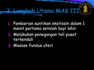 3 Langkah Utama MAK III
1. Pemberian suntikan oksitosin dalam 1
menit pertama setelah bayi lahir
2. Melakukan penegangan tali pusat
terkendali
3. Masase fundus uteri
 