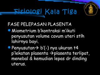 Fisiologi Kala Tiga
FASE PELEPASAN PLASENTA
Miometrium b’kontraksi m’ikuti
penyusutan volume cavum uteri stlh
lahirnya bayi.
Penyusutan b’(-) nya ukuran t4
p’lekatan plasenta plasenta terlipat,
menebal & kemudian lepas dr dinding
uterus.
 