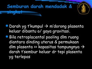 Semburan darah mendadak &
singkat
Darah yg t’kumpul  m’dorong plasenta
keluar dibantu o/ gaya gravitasi.
Bila retroplacental pooling dlm ruang
diantara dinding uterus & permukaan
dlm plasenta >> kapasitas tampungnya 
darah t’sembur keluar dr tepi plasenta
yg terlepas
 