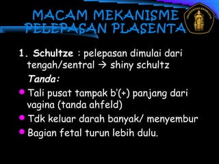 MACAM MEKANISME
PELEPASAN PLASENTA
1. Schultze : pelepasan dimulai dari
tengah/sentral  shiny schultz
Tanda:
Tali pusat tampak b’(+) panjang dari
vagina (tanda ahfeld)
Tdk keluar darah banyak/ menyembur
Bagian fetal turun lebih dulu.
 