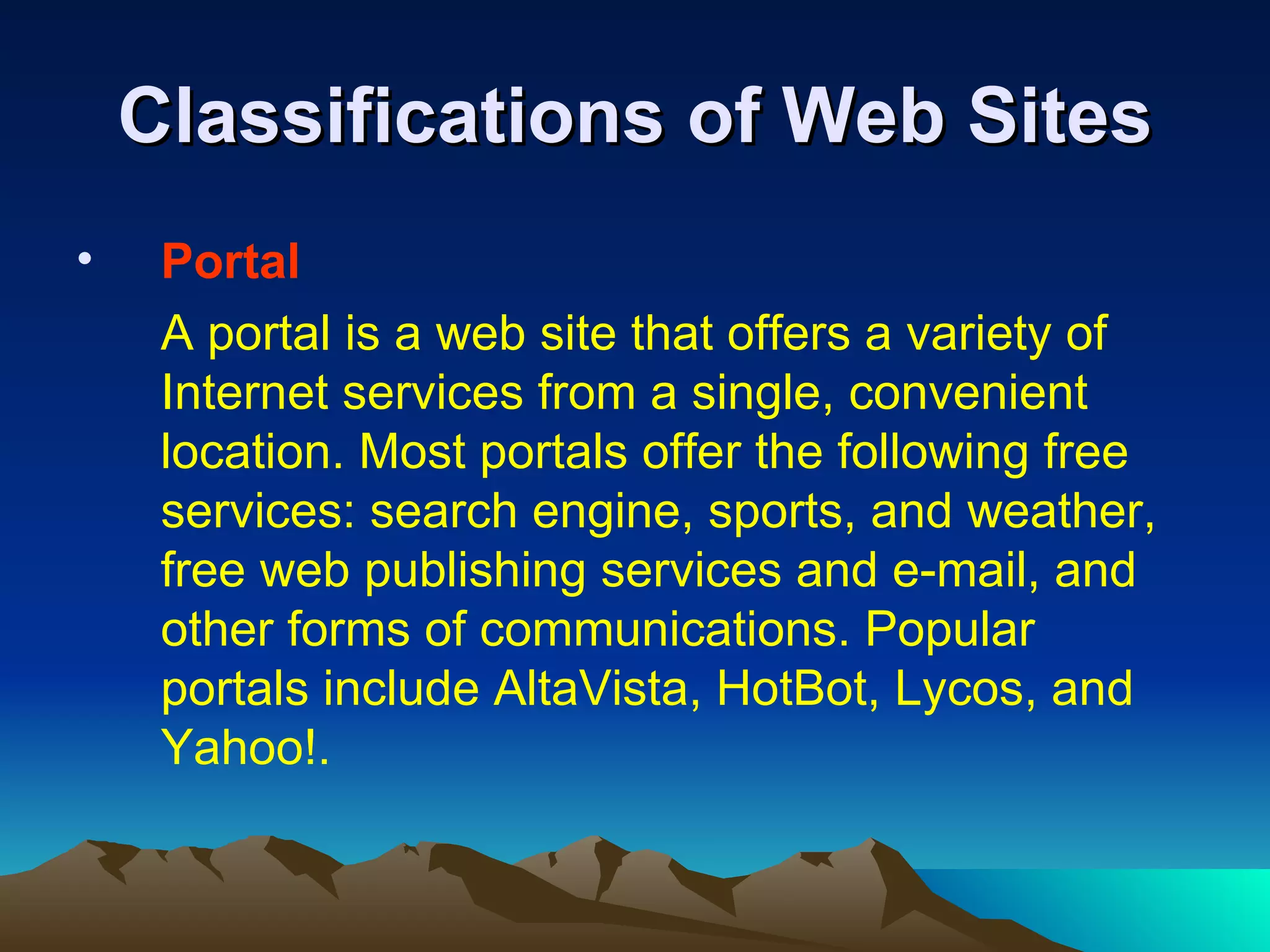 Classifications of Web Sites Portal A portal is a web site that offers a variety of Internet services from a single, convenient location. Most portals offer the following free services: search engine, sports, and weather, free web publishing services and e-mail, and other forms of communications. Popular portals include AltaVista, HotBot, Lycos, and Yahoo!. 