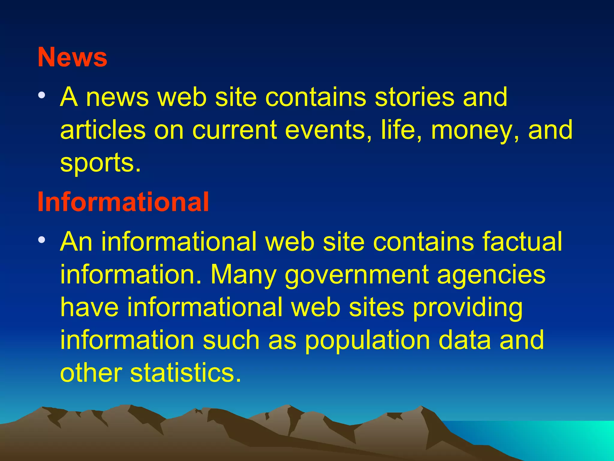News A news web site contains stories and articles on current events, life, money, and sports. Informational An informational web site contains factual information. Many government agencies have informational web sites providing information such as population data and other statistics. 