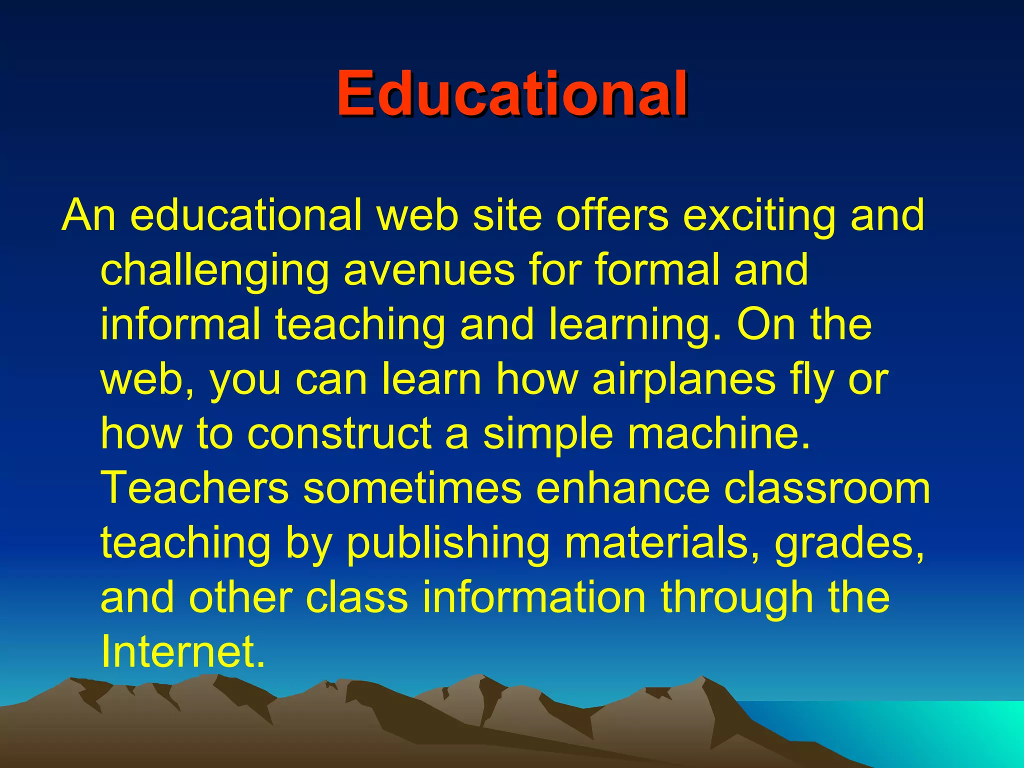 Educational An educational web site offers exciting and challenging avenues for formal and informal teaching and learning. On the web, you can learn how airplanes fly or how to construct a simple machine. Teachers sometimes enhance classroom teaching by publishing materials, grades, and other class information through the Internet. 